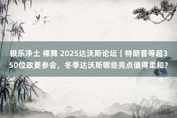 极乐净土 裸舞 2025达沃斯论坛｜特朗普等超350位政要参会，冬季达沃斯哪些亮点值得柔和？