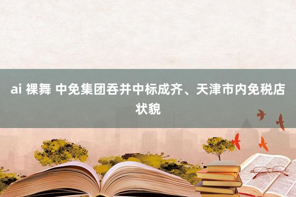 ai 裸舞 中免集团吞并中标成齐、天津市内免税店状貌