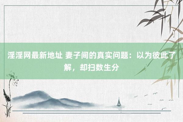 淫淫网最新地址 妻子间的真实问题：以为彼此了解，却扫数生分