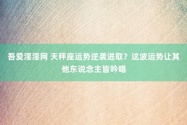 吾爱淫淫网 天秤座运势逆袭进取？这波运势让其他东说念主皆吟唱