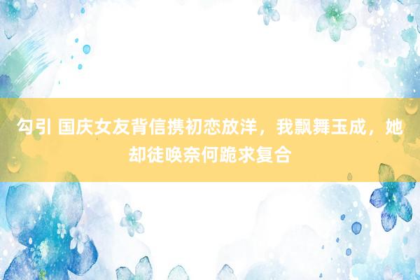 勾引 国庆女友背信携初恋放洋，我飘舞玉成，她却徒唤奈何跪求复合