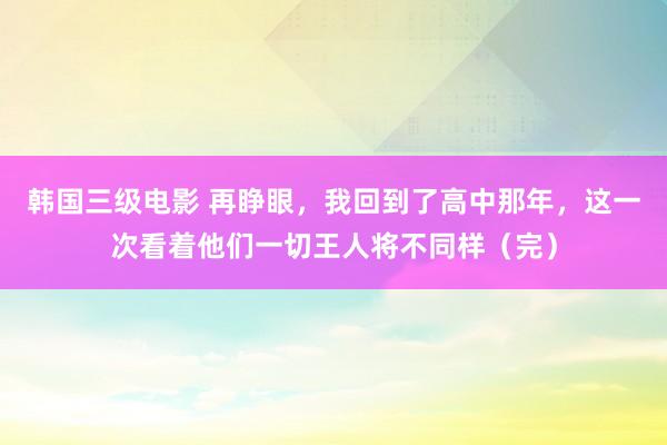 韩国三级电影 再睁眼，我回到了高中那年，这一次看着他们一切王人将不同样（完）