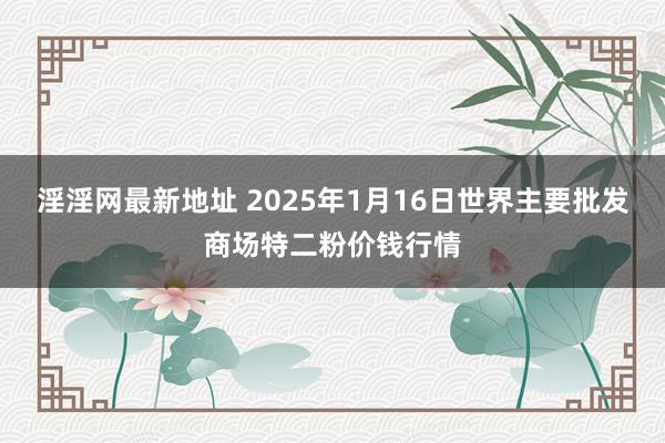 淫淫网最新地址 2025年1月16日世界主要批发商场特二粉价钱行情