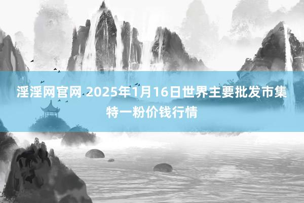 淫淫网官网 2025年1月16日世界主要批发市集特一粉价钱行情