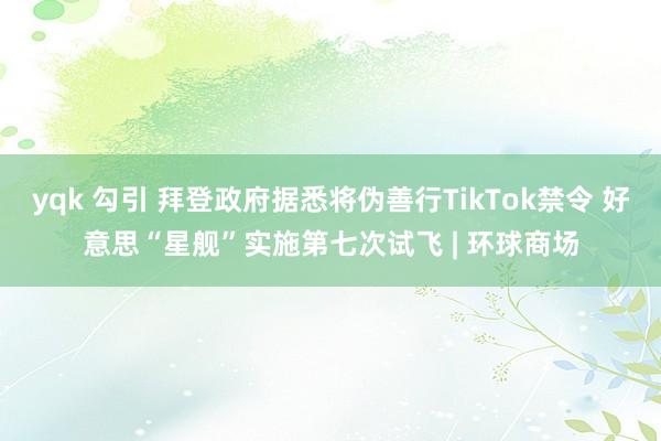 yqk 勾引 拜登政府据悉将伪善行TikTok禁令 好意思“星舰”实施第七次试飞 | 环球商场