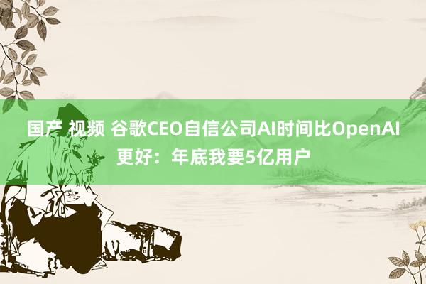 国产 视频 谷歌CEO自信公司AI时间比OpenAI更好：年底我要5亿用户