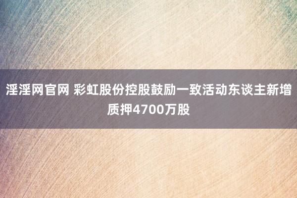 淫淫网官网 彩虹股份控股鼓励一致活动东谈主新增质押4700万股